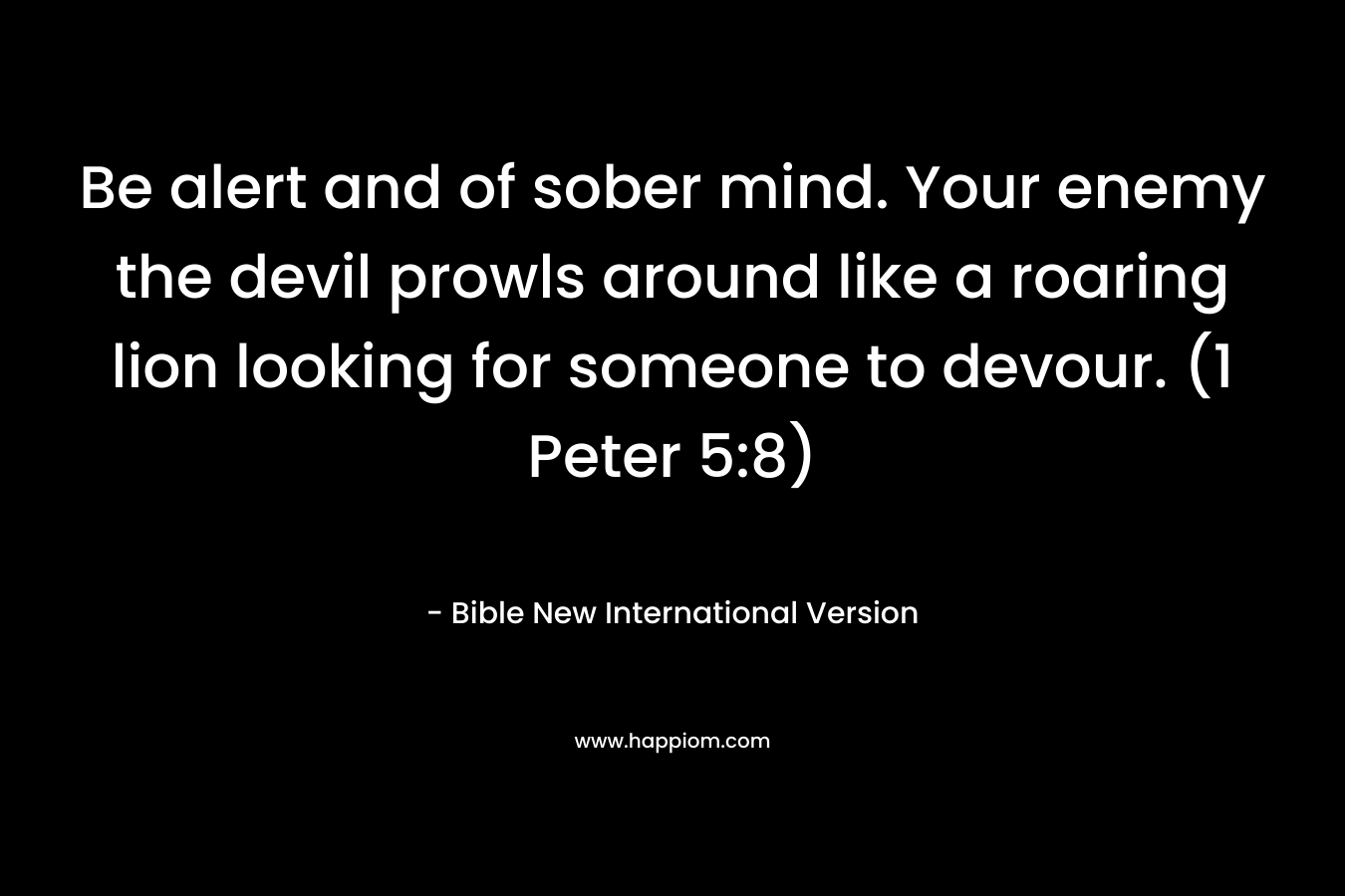Be alert and of sober mind. Your enemy the devil prowls around like a roaring lion looking for someone to devour. (1 Peter 5:8) – Bible New International Version