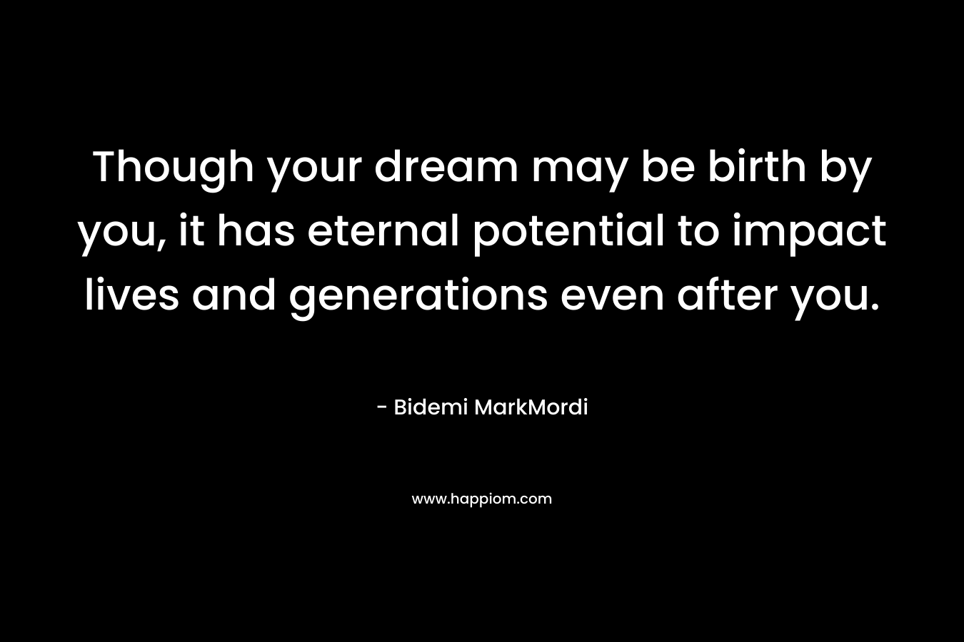 Though your dream may be birth by you, it has eternal potential to impact lives and generations even after you.