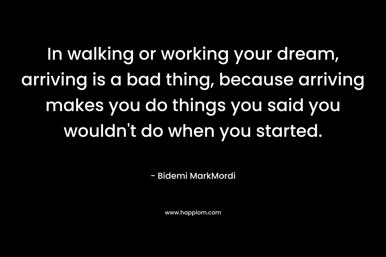In walking or working your dream, arriving is a bad thing, because arriving makes you do things you said you wouldn’t do when you started. – Bidemi MarkMordi