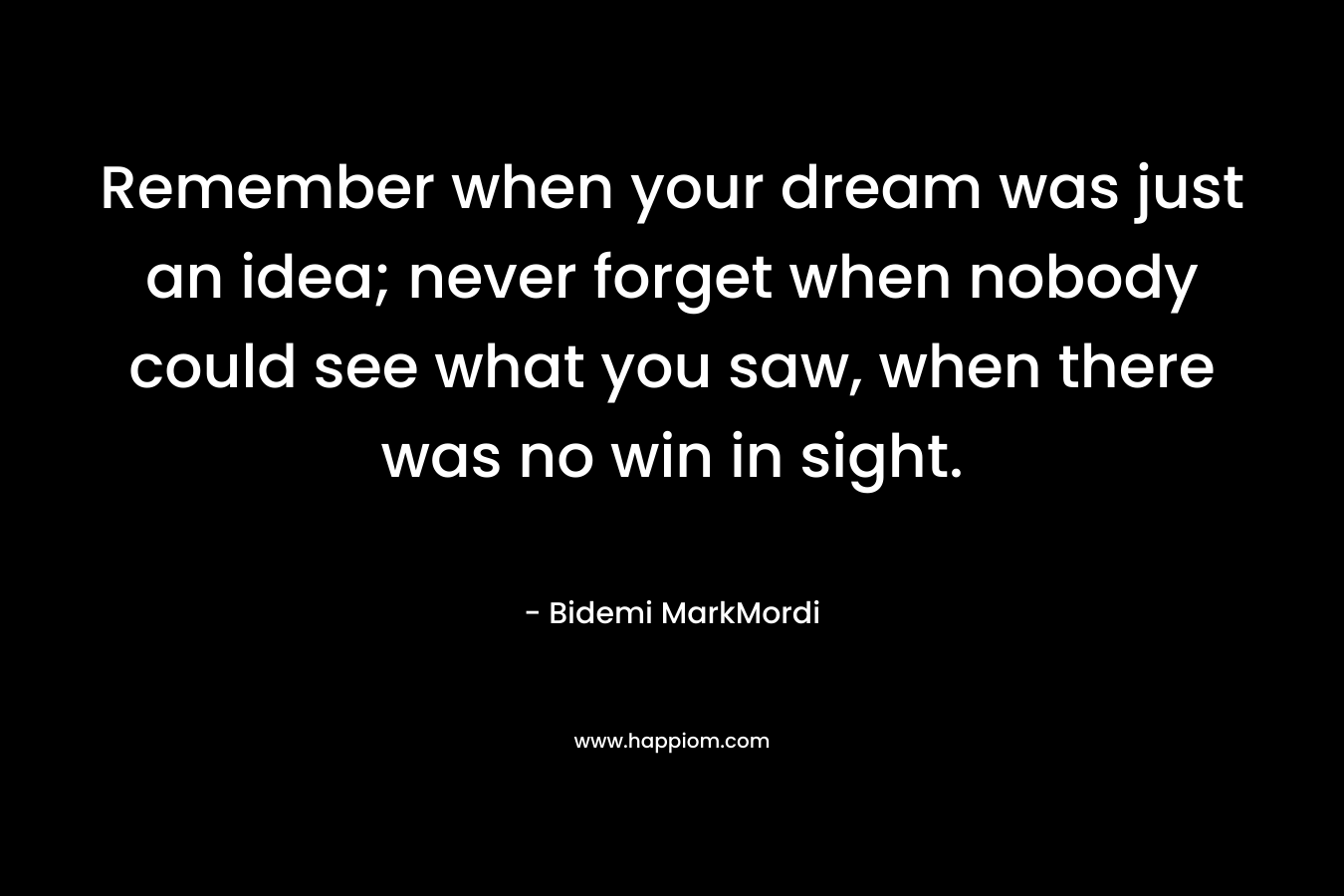 Remember when your dream was just an idea; never forget when nobody could see what you saw, when there was no win in sight.