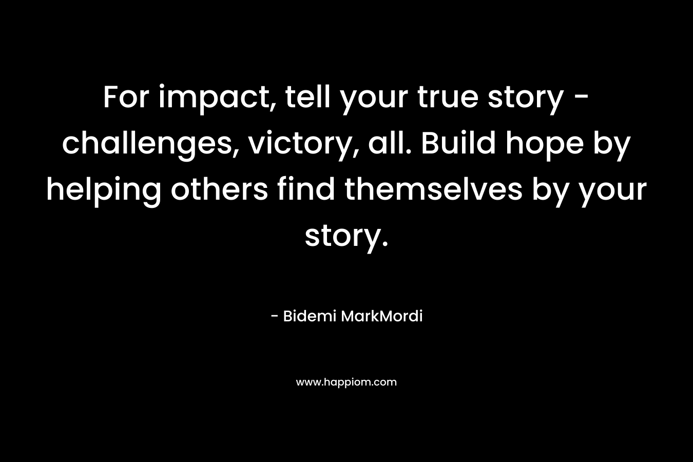 For impact, tell your true story -challenges, victory, all. Build hope by helping others find themselves by your story. – Bidemi MarkMordi