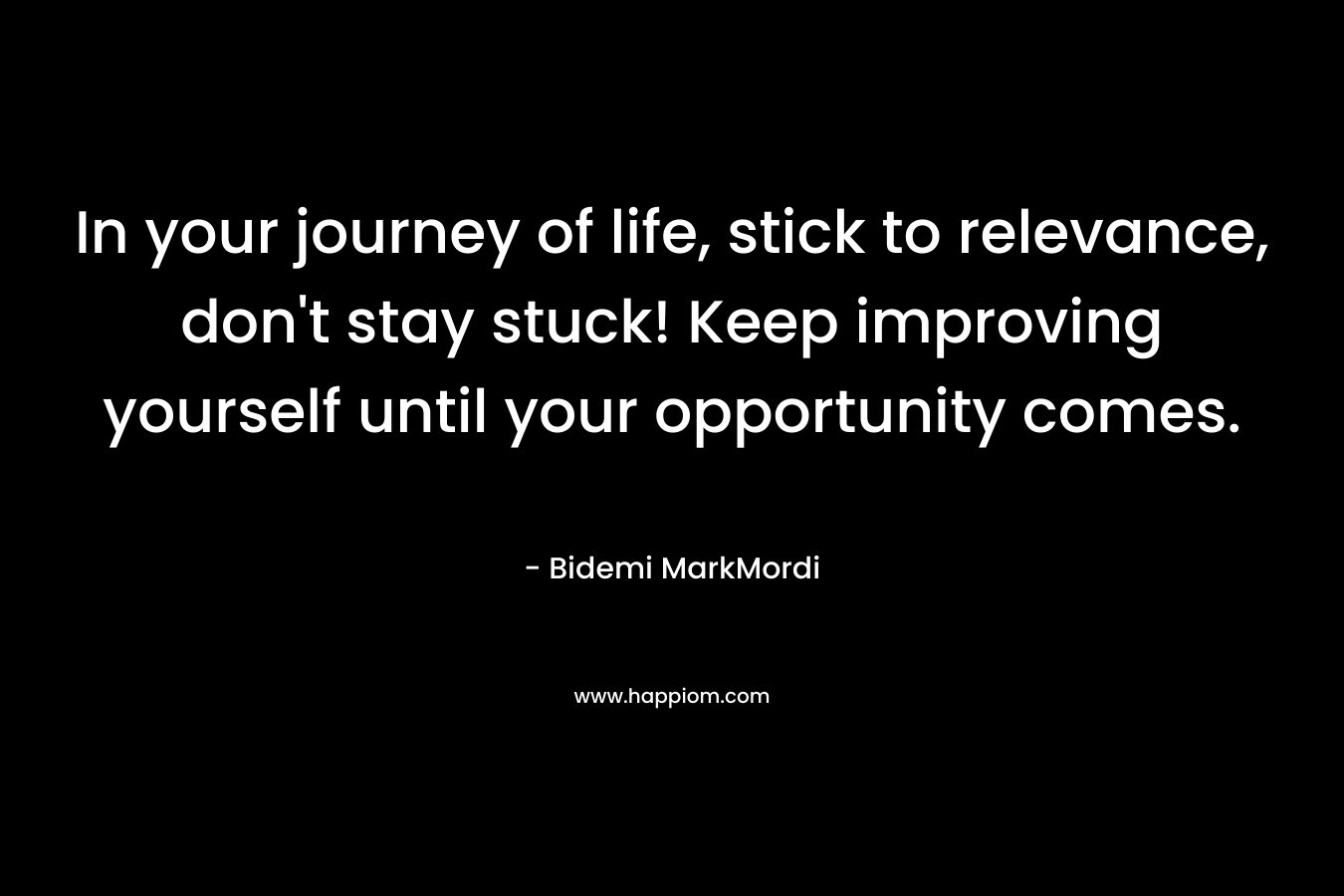In your journey of life, stick to relevance, don't stay stuck! Keep improving yourself until your opportunity comes.