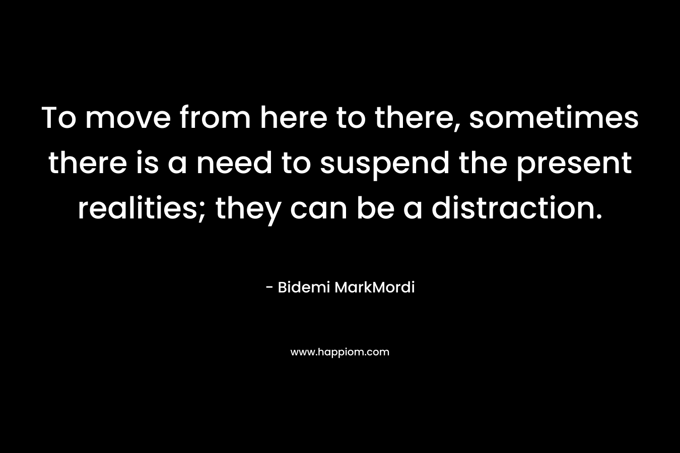 To move from here to there, sometimes there is a need to suspend the present realities; they can be a distraction. – Bidemi MarkMordi