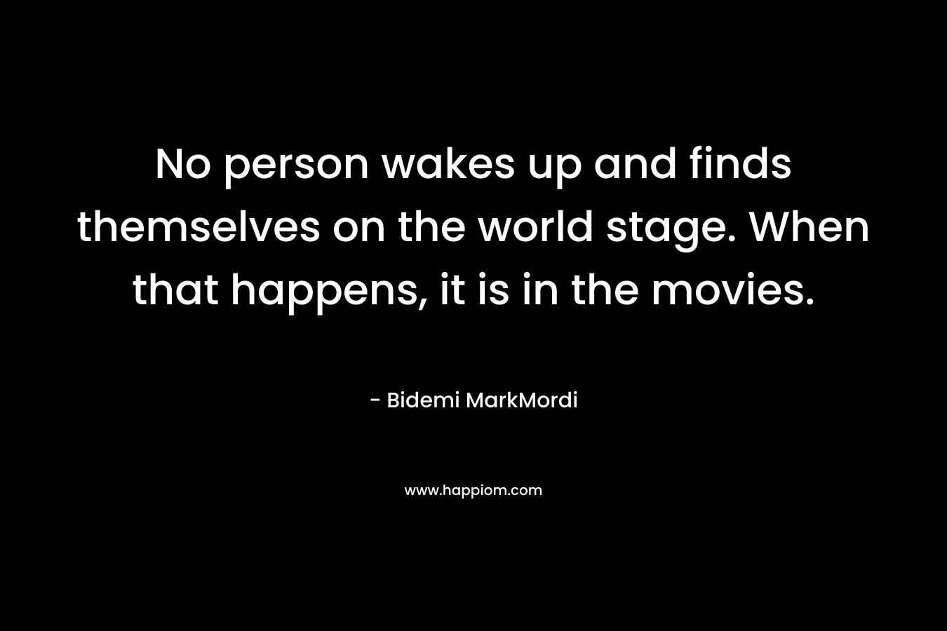 No person wakes up and finds themselves on the world stage. When that happens, it is in the movies.