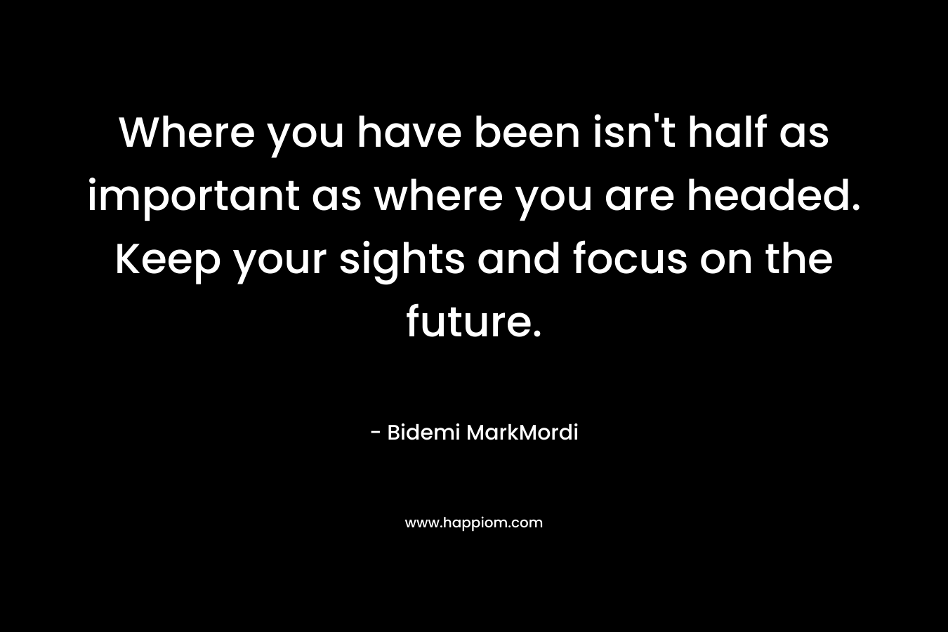 Where you have been isn't half as important as where you are headed. Keep your sights and focus on the future.