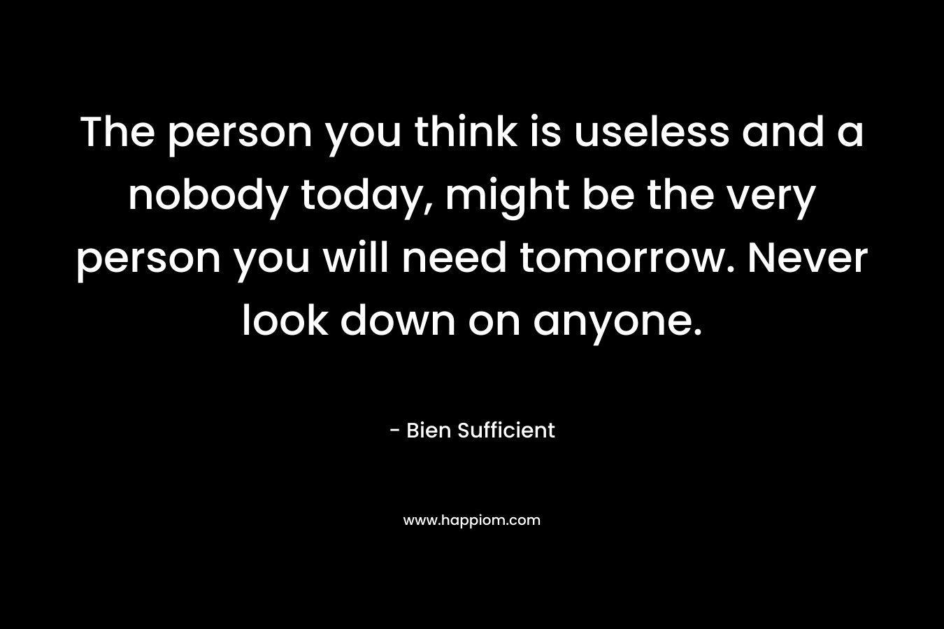 The person you think is useless and a nobody today, might be the very person you will need tomorrow. Never look down on anyone. – Bien Sufficient