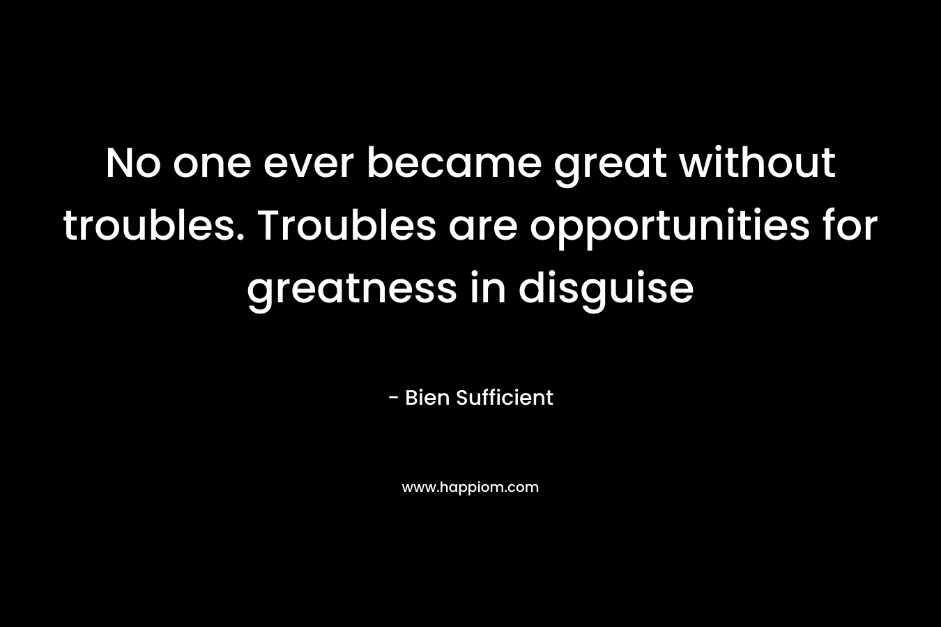 No one ever became great without troubles. Troubles are opportunities for greatness in disguise – Bien Sufficient