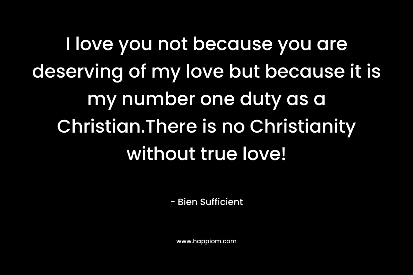 I love you not because you are deserving of my love but because it is my number one duty as a Christian.There is no Christianity without true love! – Bien Sufficient