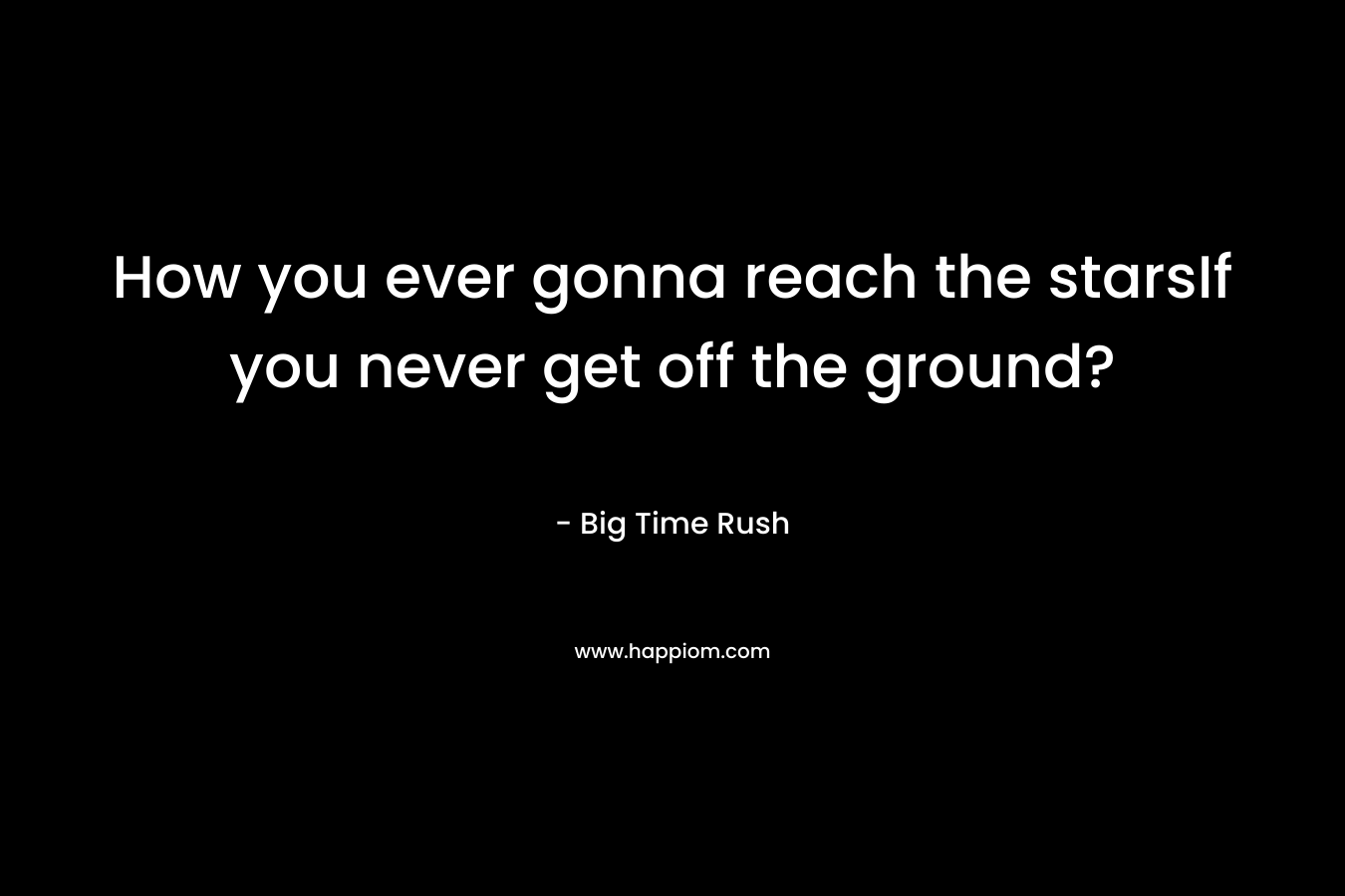 How you ever gonna reach the starsIf you never get off the ground? – Big Time Rush