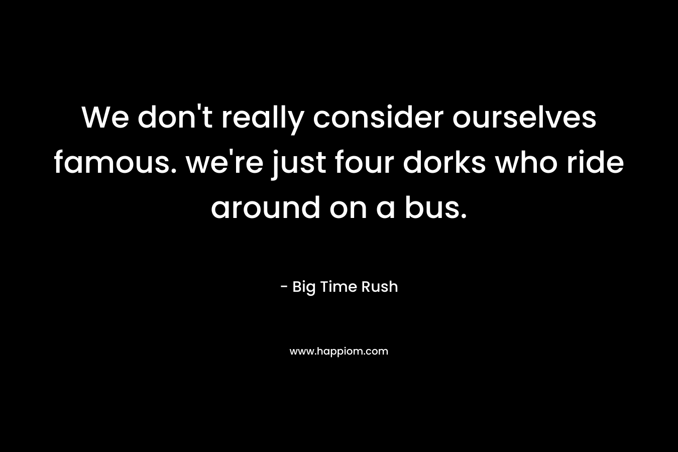 We don't really consider ourselves famous. we're just four dorks who ride around on a bus.