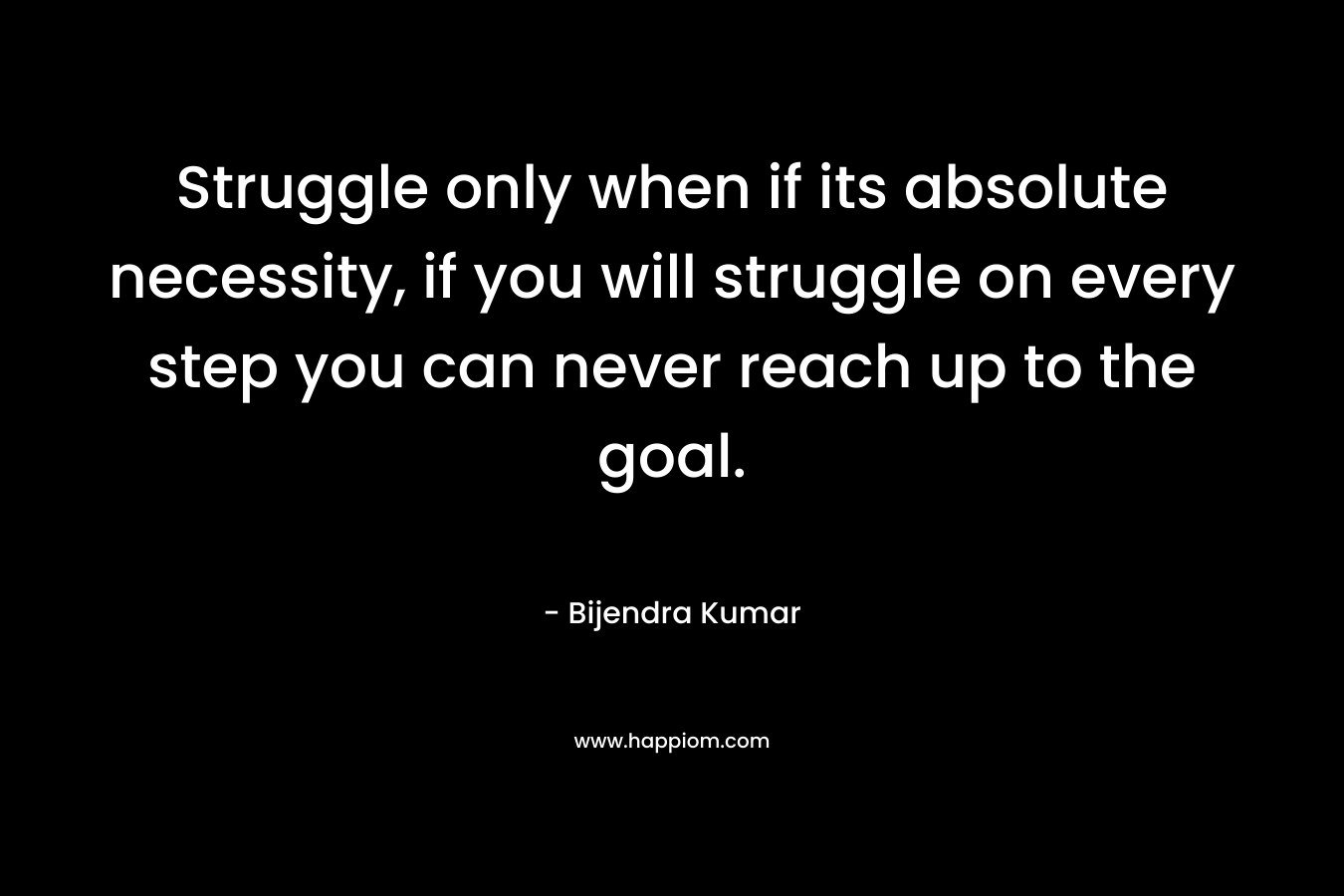 Struggle only when if its absolute necessity, if you will struggle on every step you can never reach up to the goal.