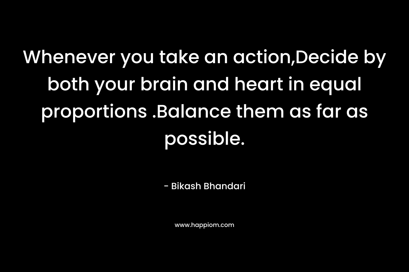 Whenever you take an action,Decide by both your brain and heart in equal proportions .Balance them as far as possible. – Bikash Bhandari