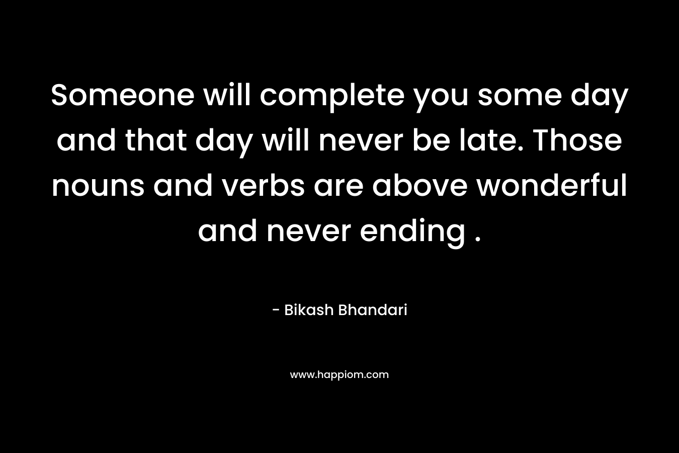 Someone will complete you some day and that day will never be late. Those nouns and verbs are above wonderful and never ending . – Bikash Bhandari