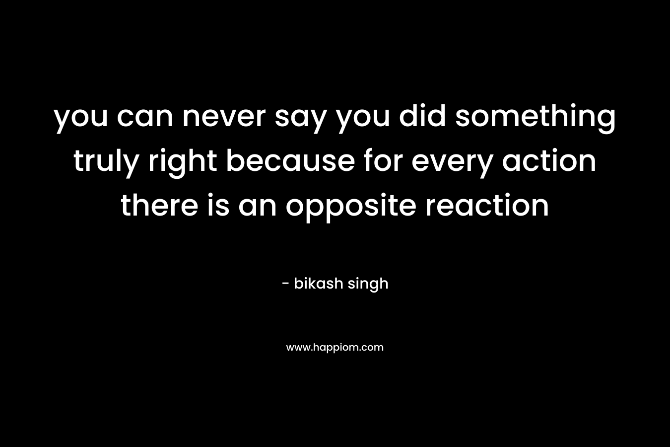 you can never say you did something truly right because for every action there is an opposite reaction – bikash singh