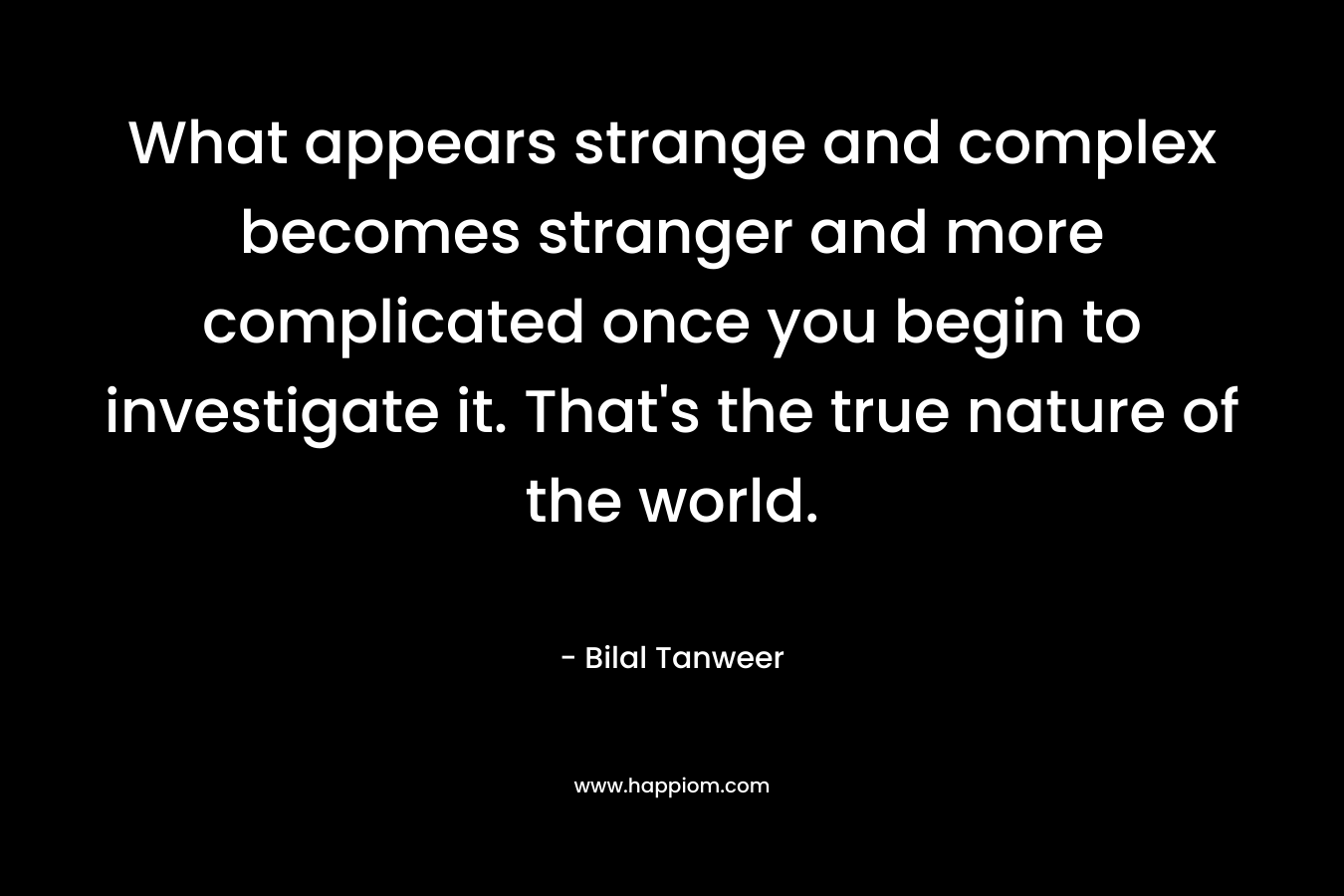 What appears strange and complex becomes stranger and more complicated once you begin to investigate it. That’s the true nature of the world. – Bilal Tanweer