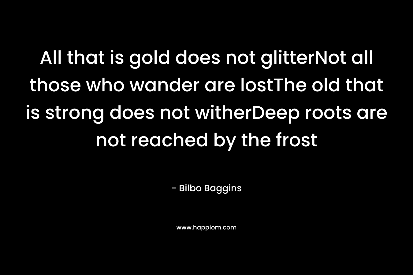 All that is gold does not glitterNot all those who wander are lostThe old that is strong does not witherDeep roots are not reached by the frost – Bilbo Baggins
