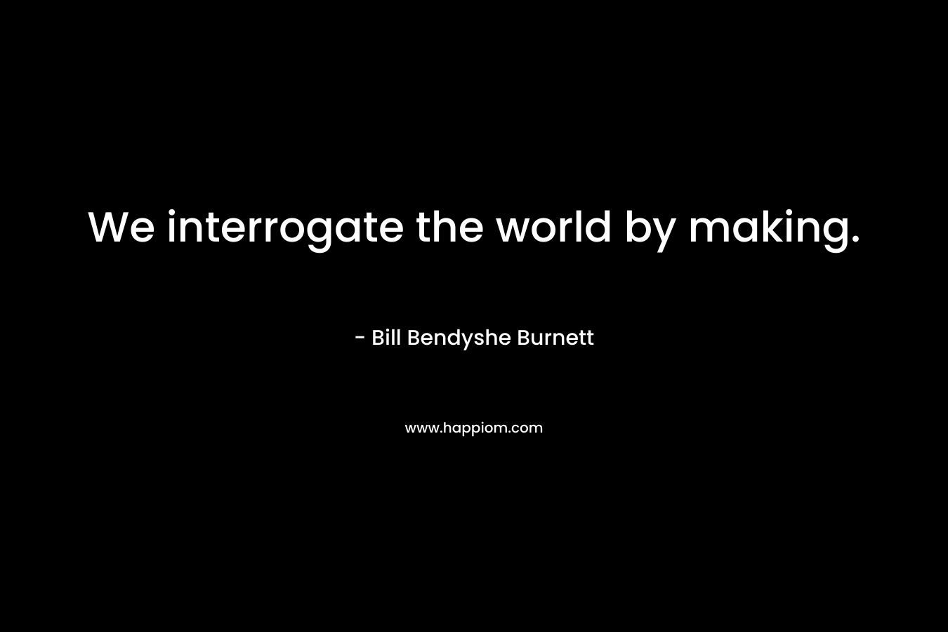 We interrogate the world by making. – Bill Bendyshe Burnett