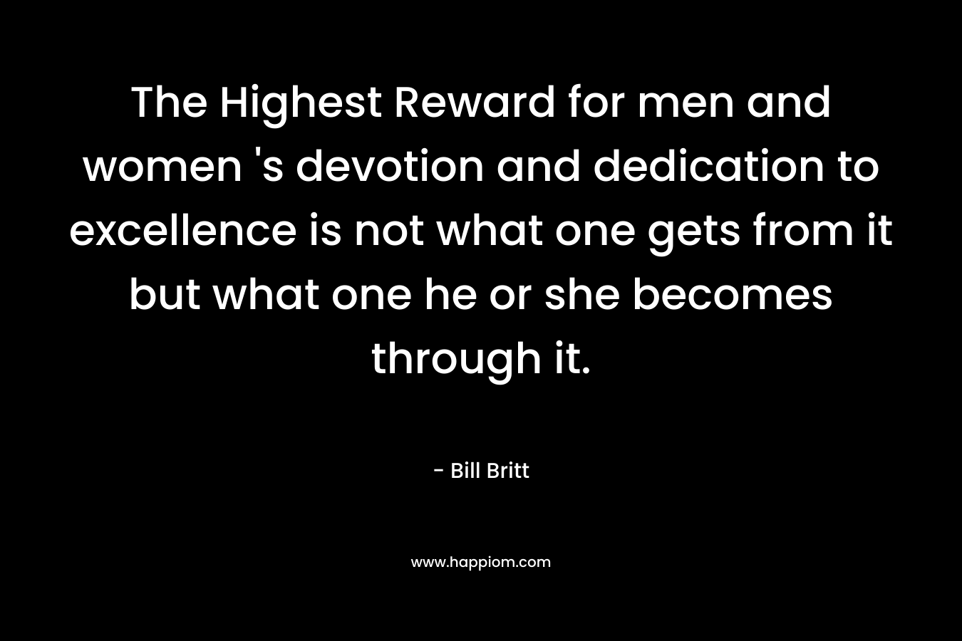 The Highest Reward for men and women 's devotion and dedication to excellence is not what one gets from it but what one he or she becomes through it.