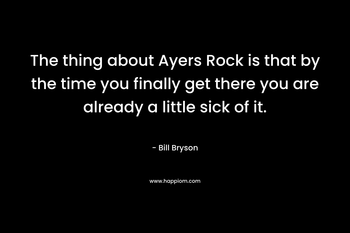 The thing about Ayers Rock is that by the time you finally get there you are already a little sick of it. – Bill Bryson