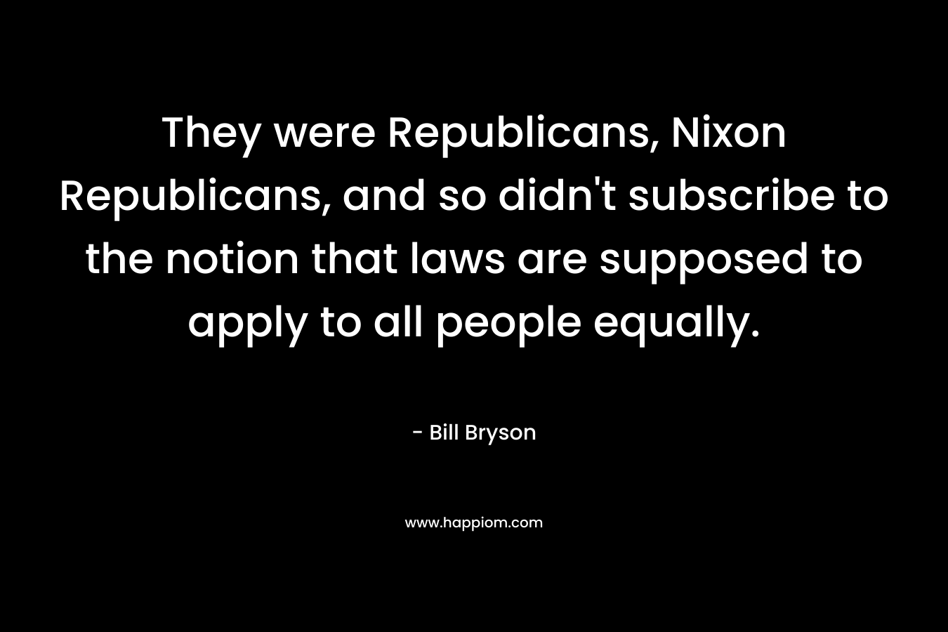 They were Republicans, Nixon Republicans, and so didn’t subscribe to the notion that laws are supposed to apply to all people equally. – Bill Bryson