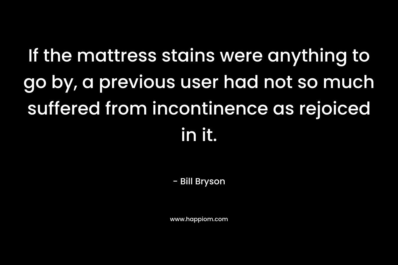 If the mattress stains were anything to go by, a previous user had not so much suffered from incontinence as rejoiced in it. – Bill Bryson