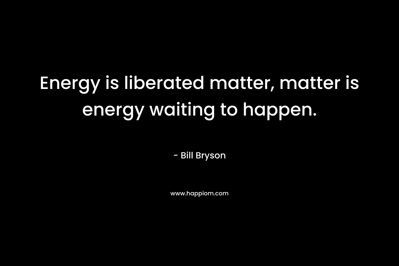 Energy is liberated matter, matter is energy waiting to happen.