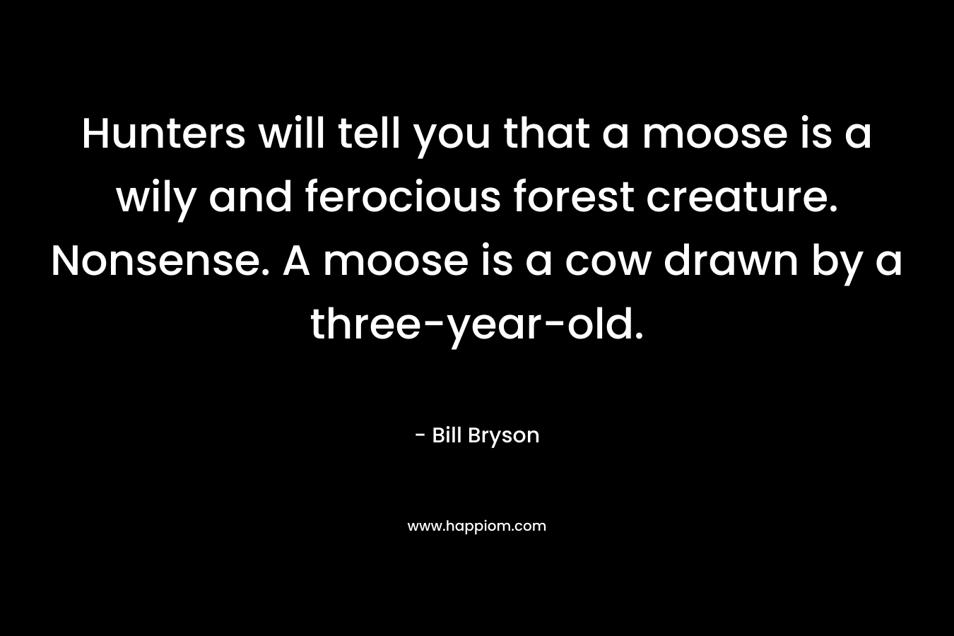 Hunters will tell you that a moose is a wily and ferocious forest creature. Nonsense. A moose is a cow drawn by a three-year-old.