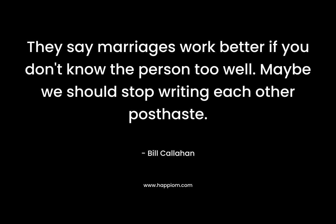 They say marriages work better if you don’t know the person too well. Maybe we should stop writing each other posthaste. – Bill Callahan