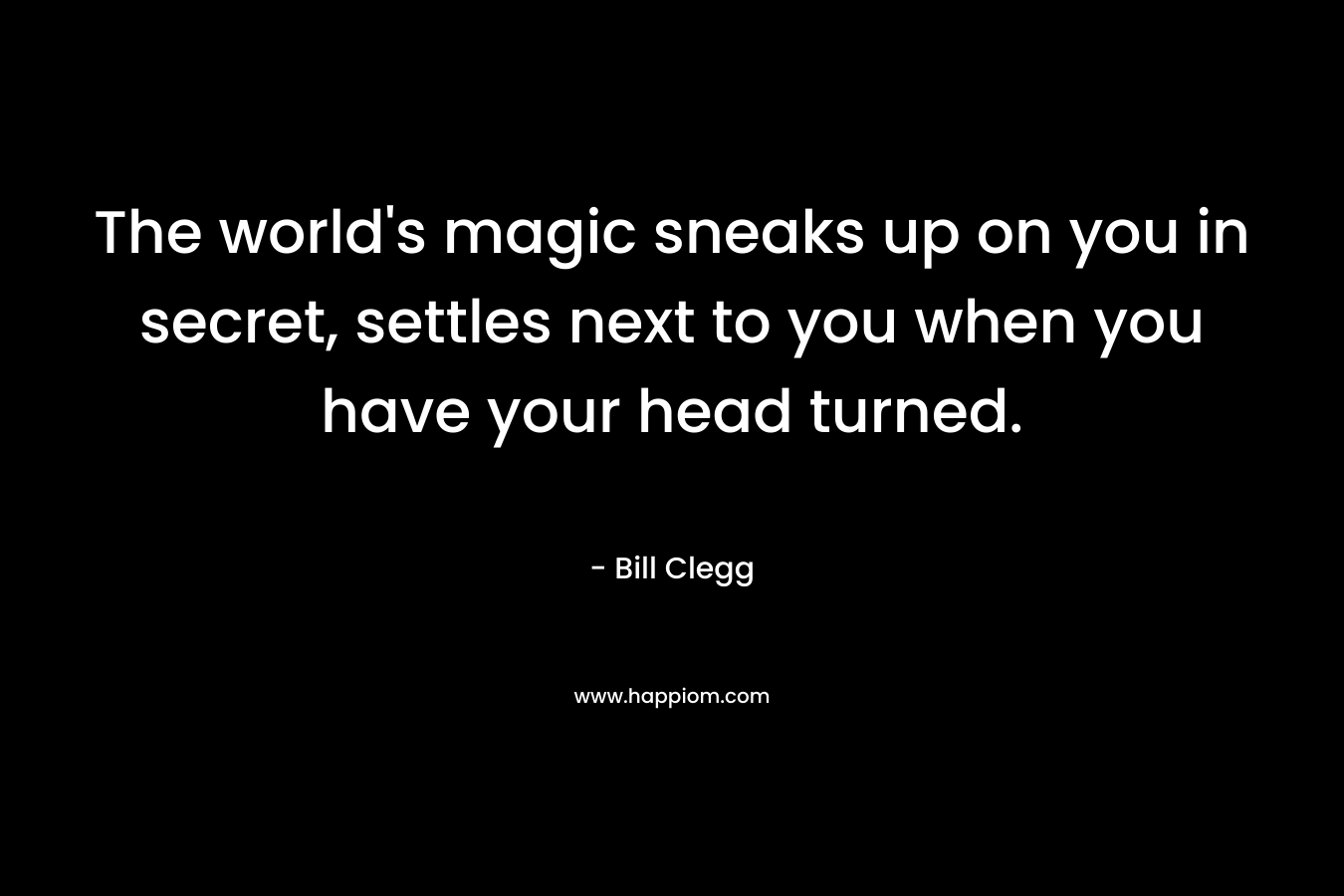 The world's magic sneaks up on you in secret, settles next to you when you have your head turned.
