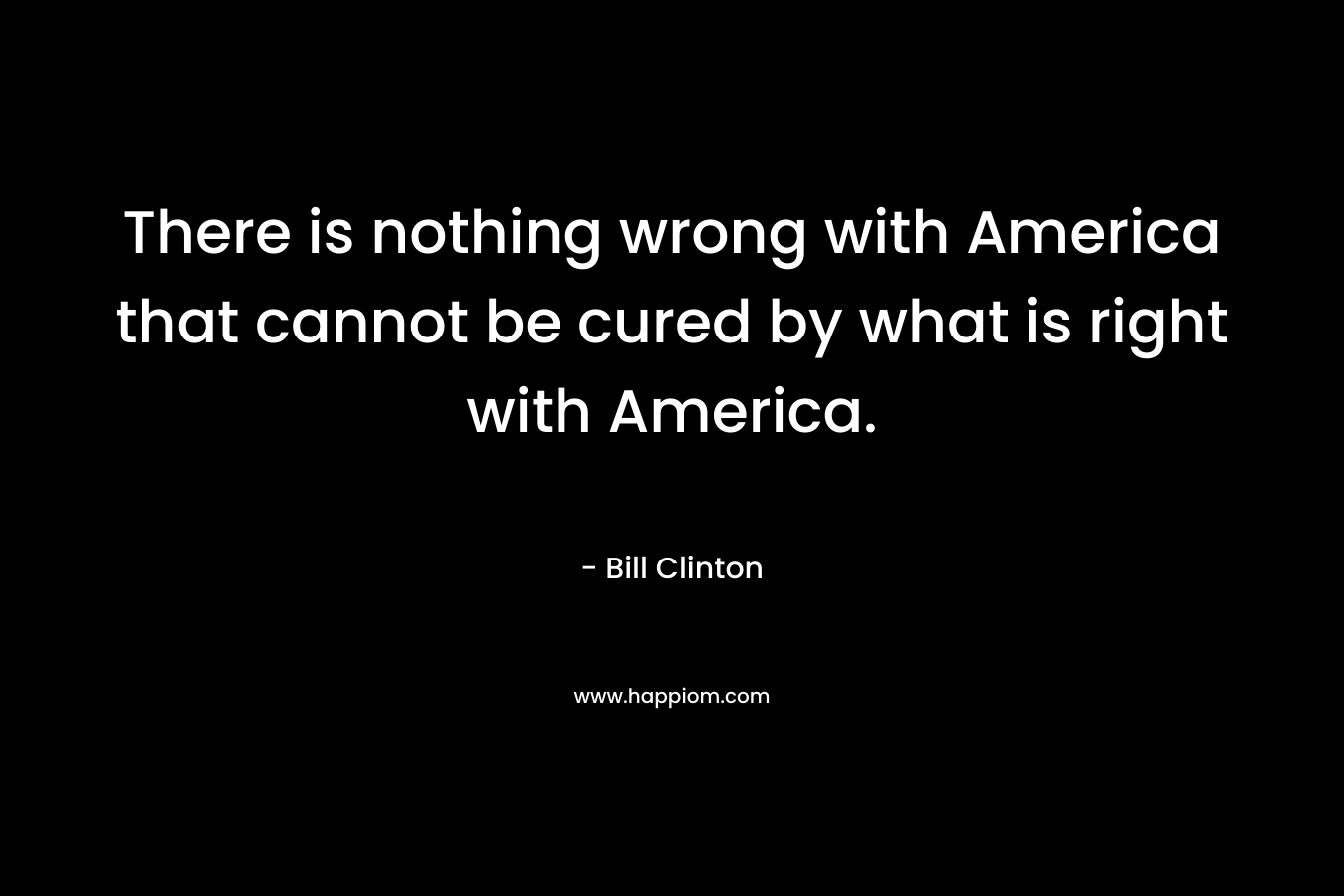 There is nothing wrong with America that cannot be cured by what is right with America. – Bill Clinton