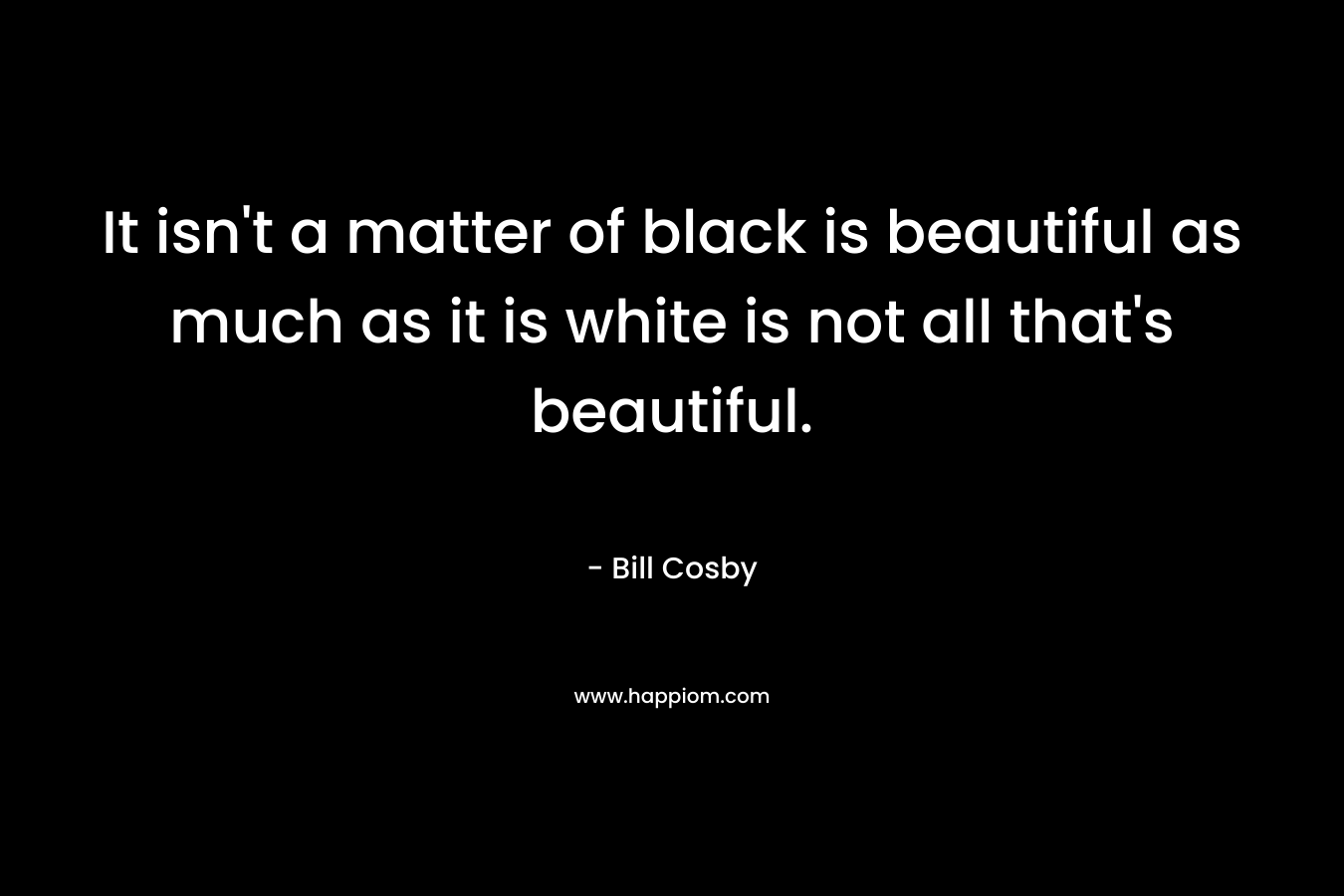 It isn’t a matter of black is beautiful as much as it is white is not all that’s beautiful.  – Bill Cosby