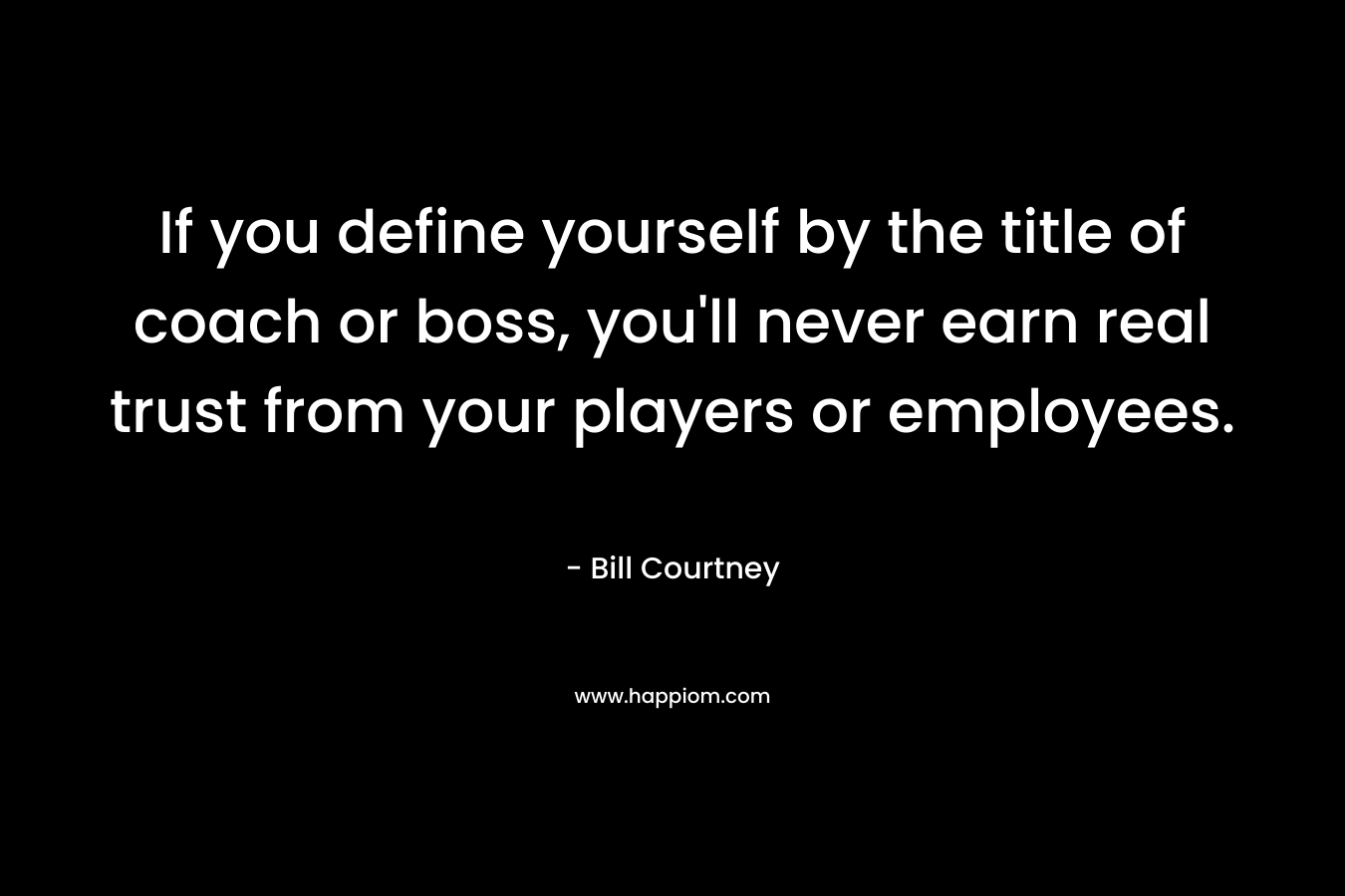 If you define yourself by the title of coach or boss, you’ll never earn real trust from your players or employees. – Bill Courtney