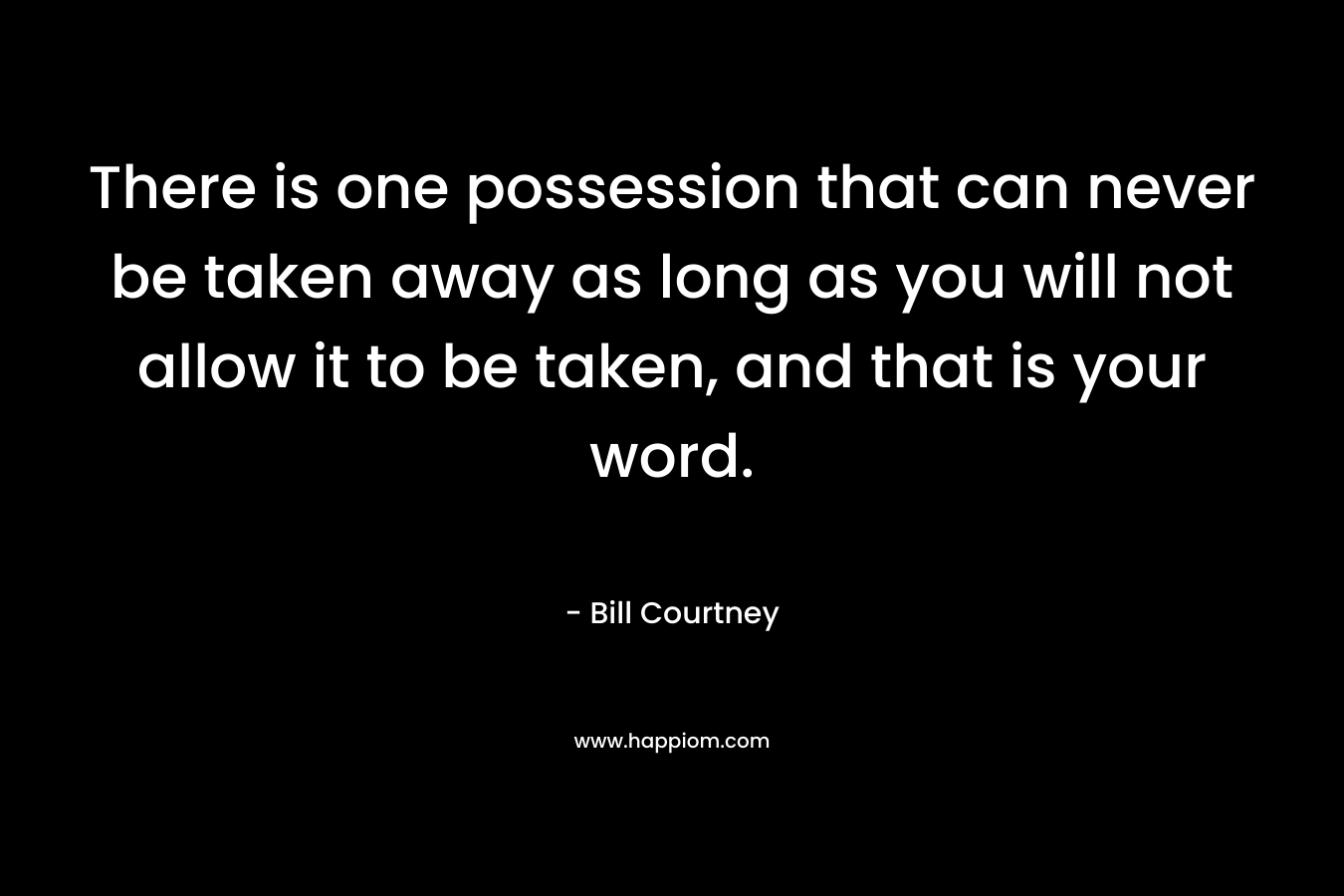 There is one possession that can never be taken away as long as you will not allow it to be taken, and that is your word. – Bill Courtney