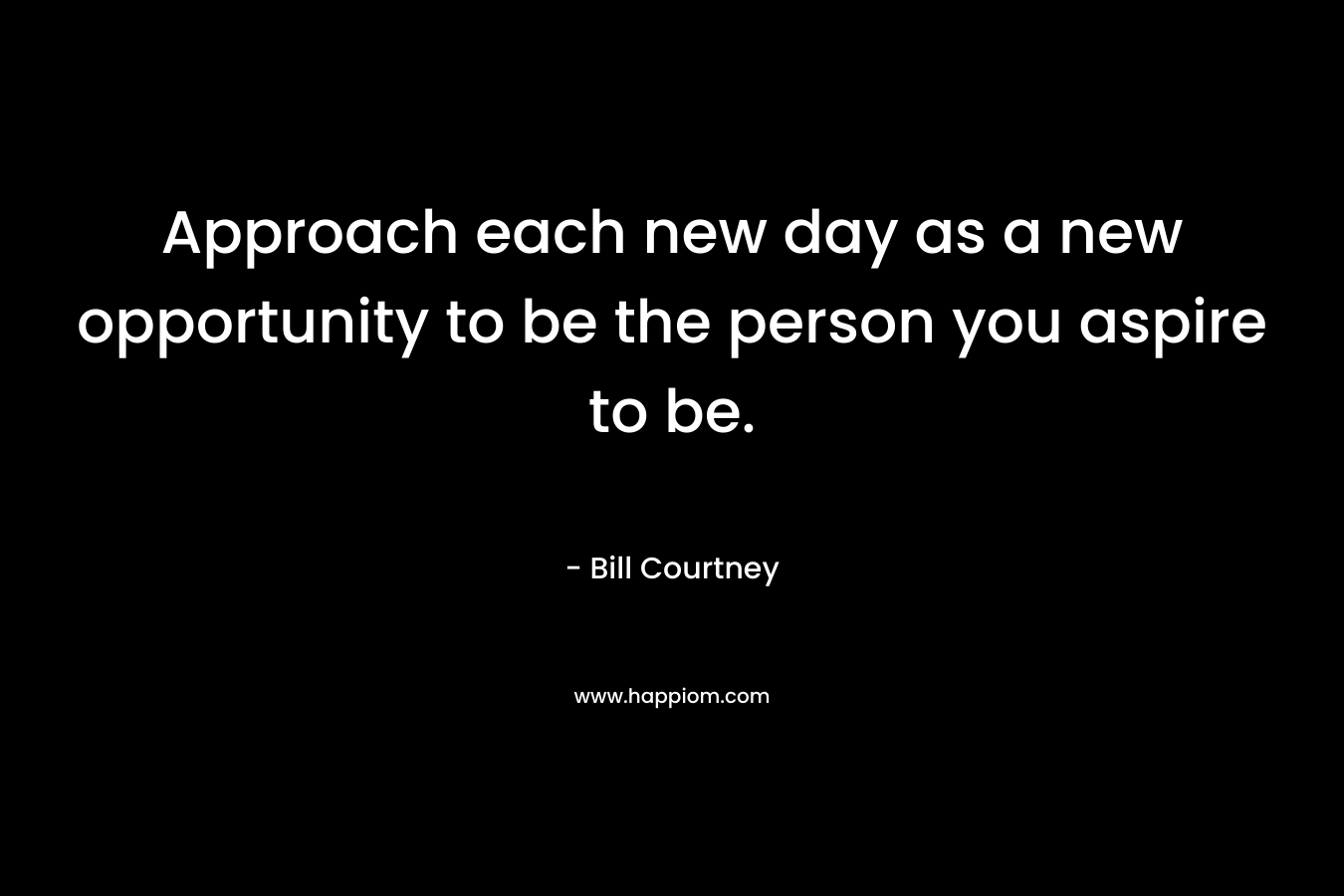 Approach each new day as a new opportunity to be the person you aspire to be. – Bill Courtney
