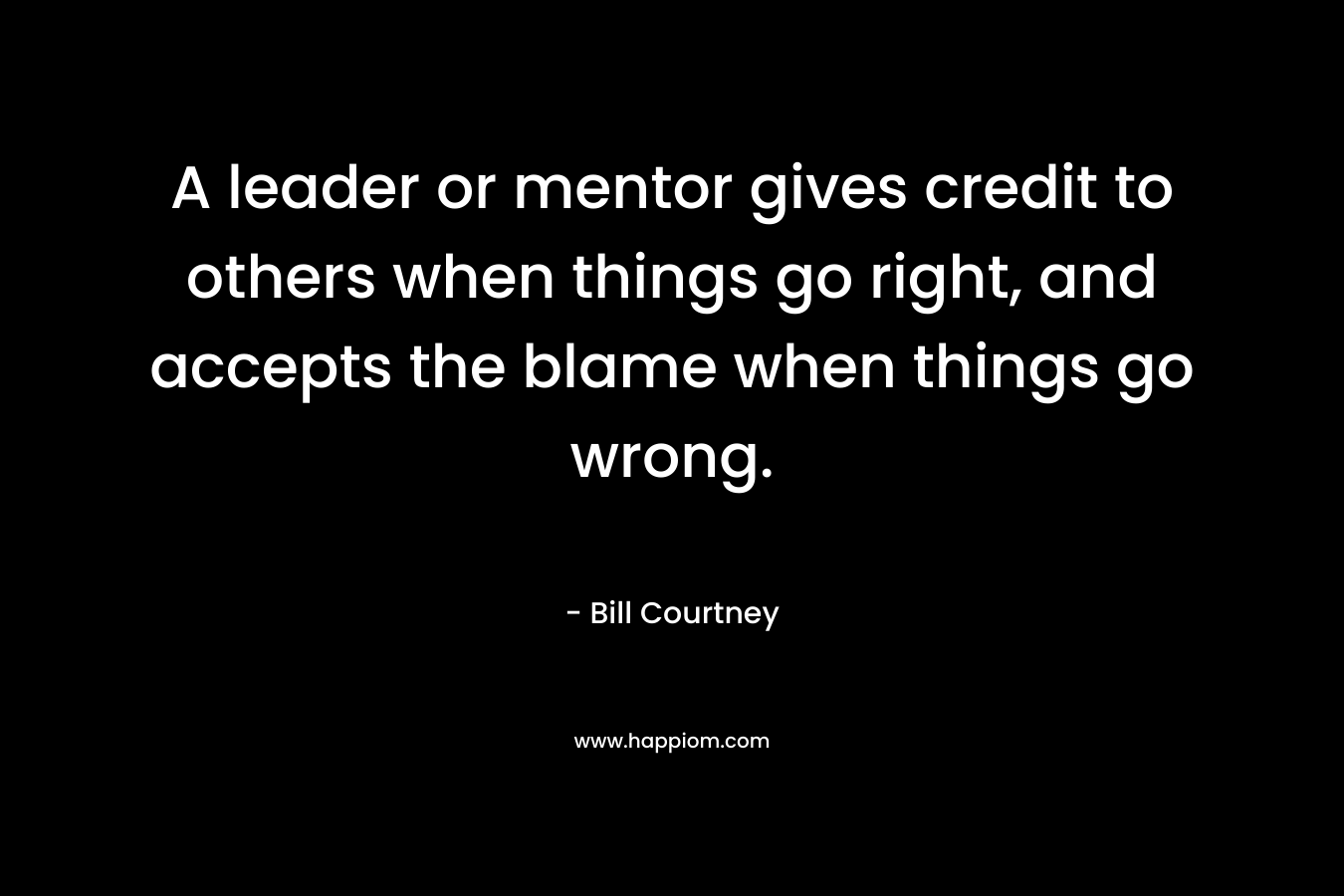 A leader or mentor gives credit to others when things go right, and accepts the blame when things go wrong. – Bill Courtney