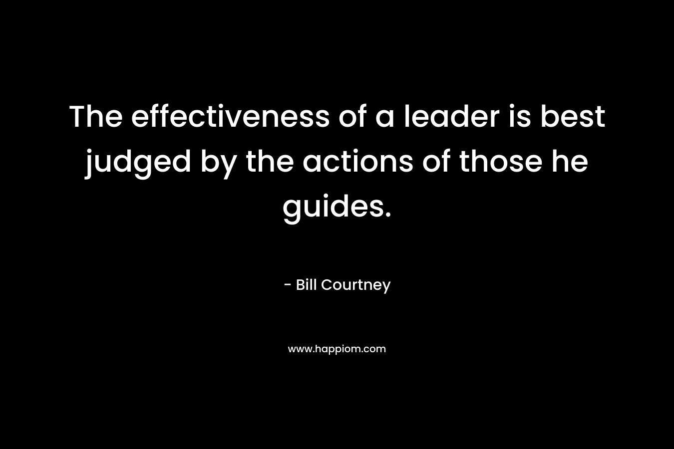 The effectiveness of a leader is best judged by the actions of those he guides. – Bill Courtney