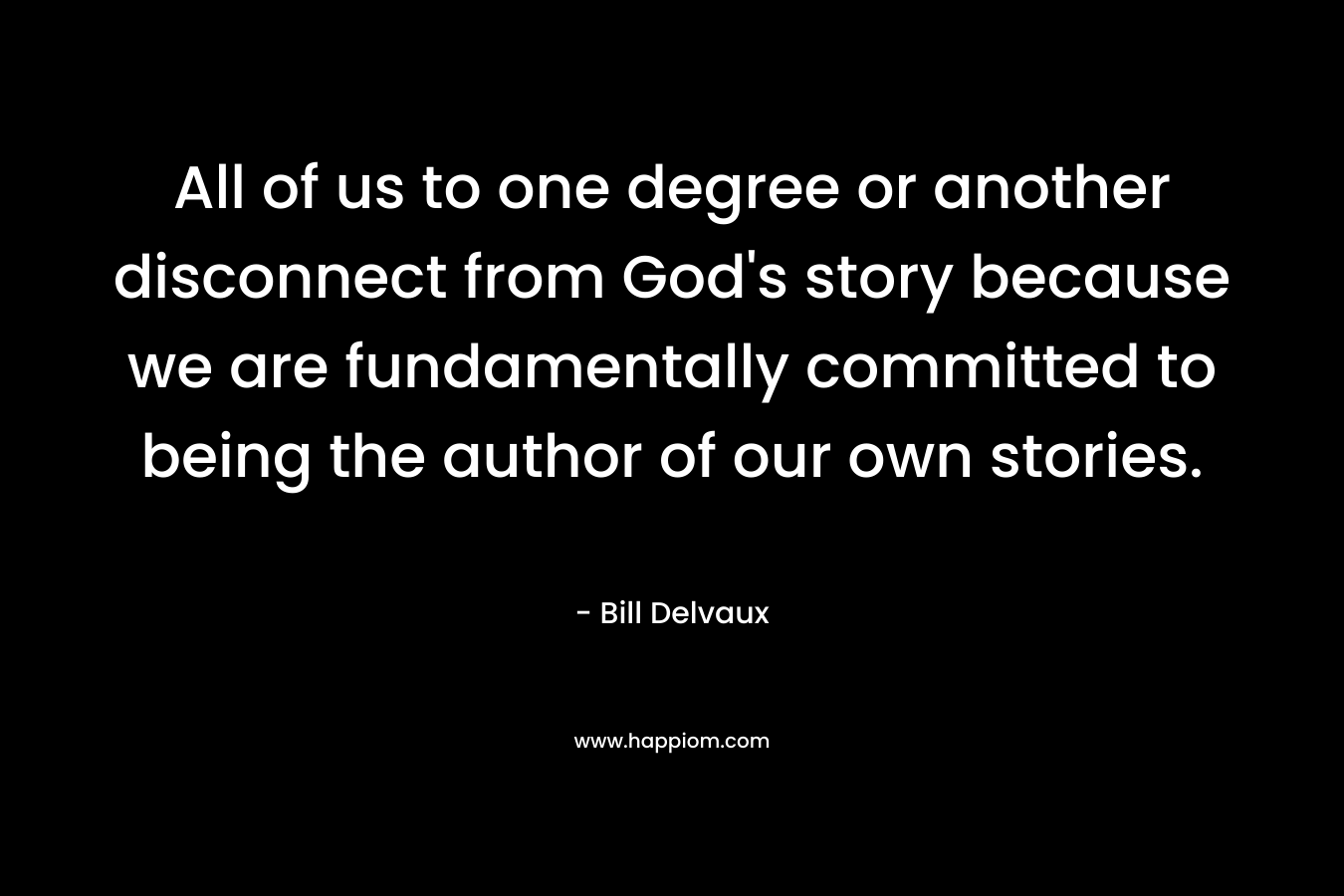 All of us to one degree or another disconnect from God’s story because we are fundamentally committed to being the author of our own stories. – Bill Delvaux