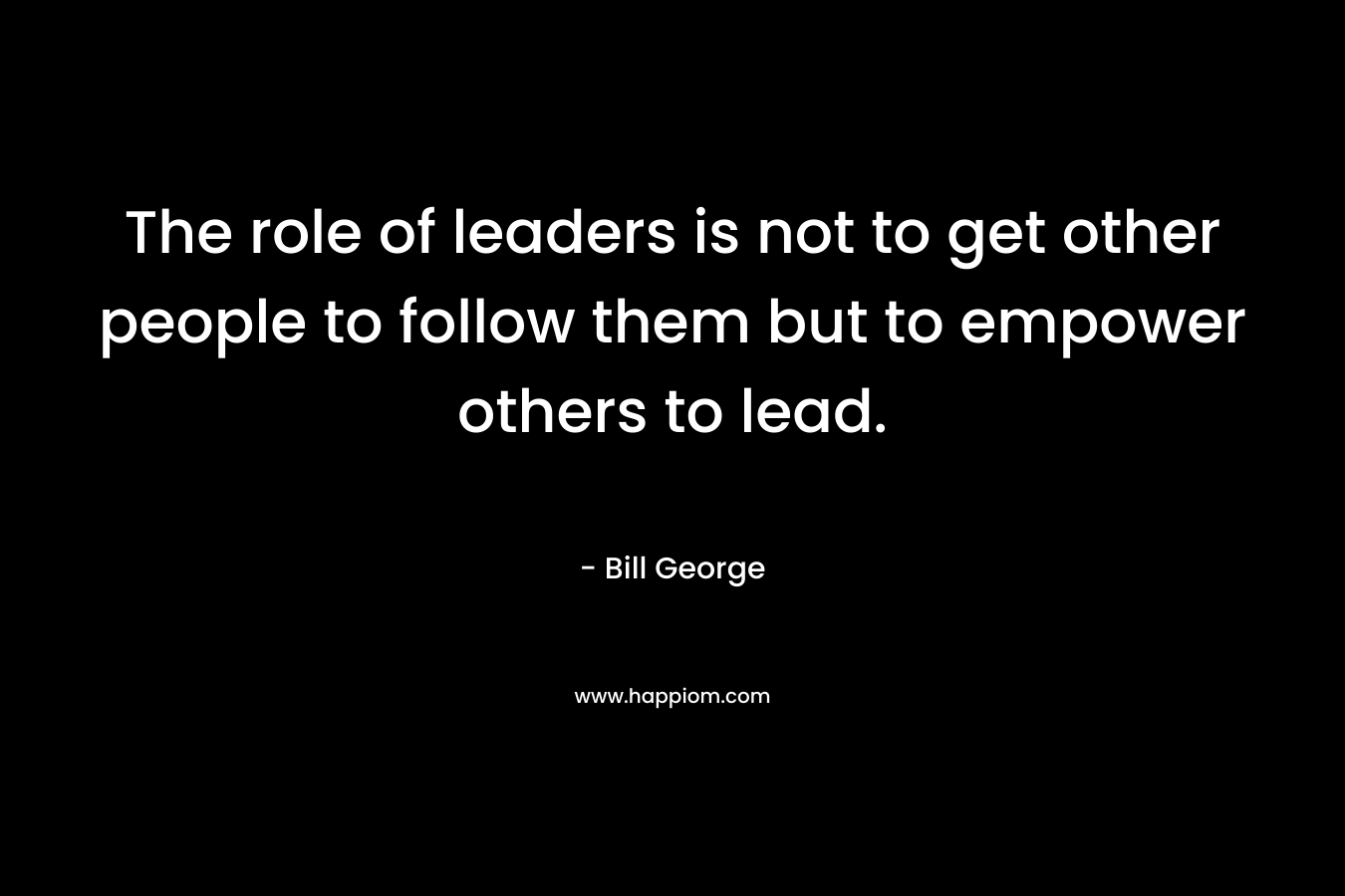 The role of leaders is not to get other people to follow them but to empower others to lead.