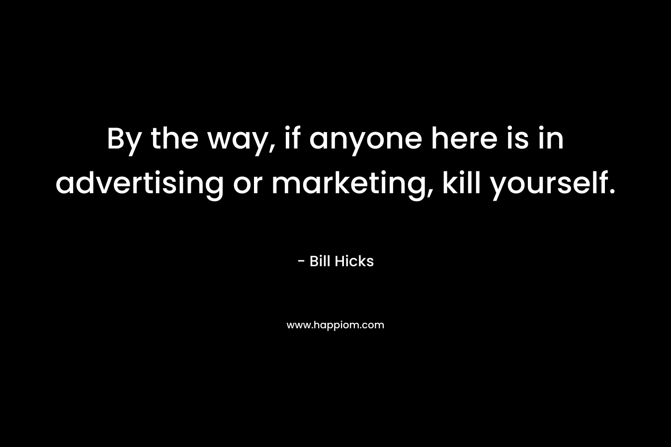 By the way, if anyone here is in advertising or marketing, kill yourself. – Bill Hicks