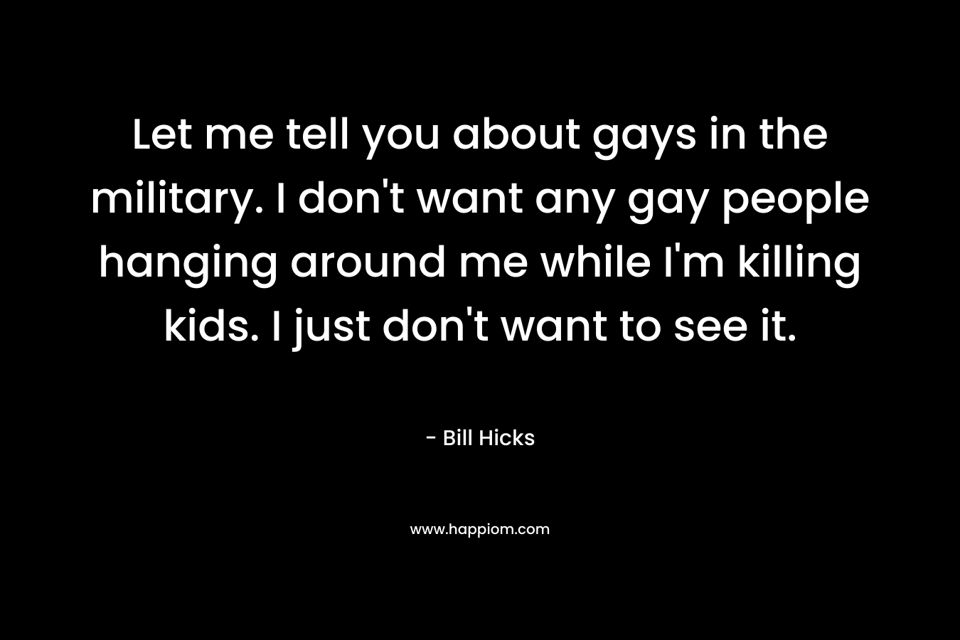 Let me tell you about gays in the military. I don’t want any gay people hanging around me while I’m killing kids. I just don’t want to see it. – Bill Hicks