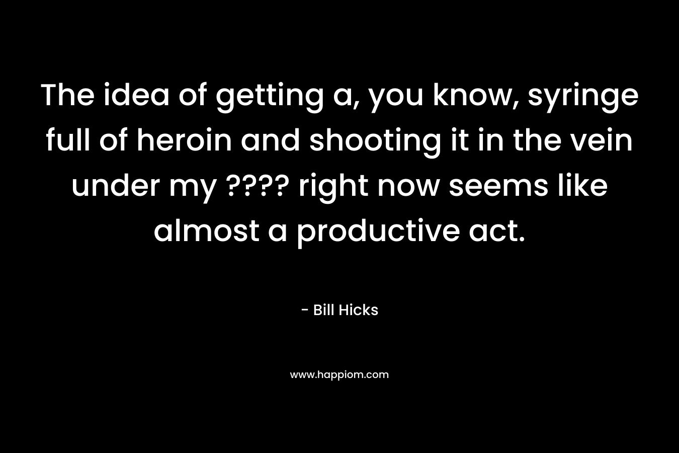 The idea of getting a, you know, syringe full of heroin and shooting it in the vein under my ???? right now seems like almost a productive act. – Bill Hicks