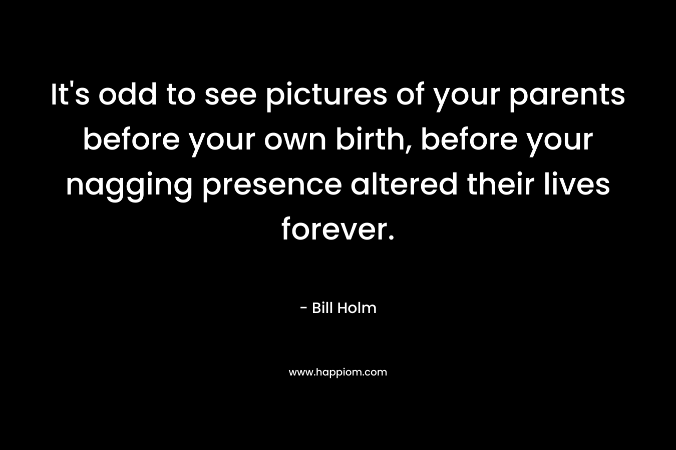 It’s odd to see pictures of your parents before your own birth, before your nagging presence altered their lives forever. – Bill Holm