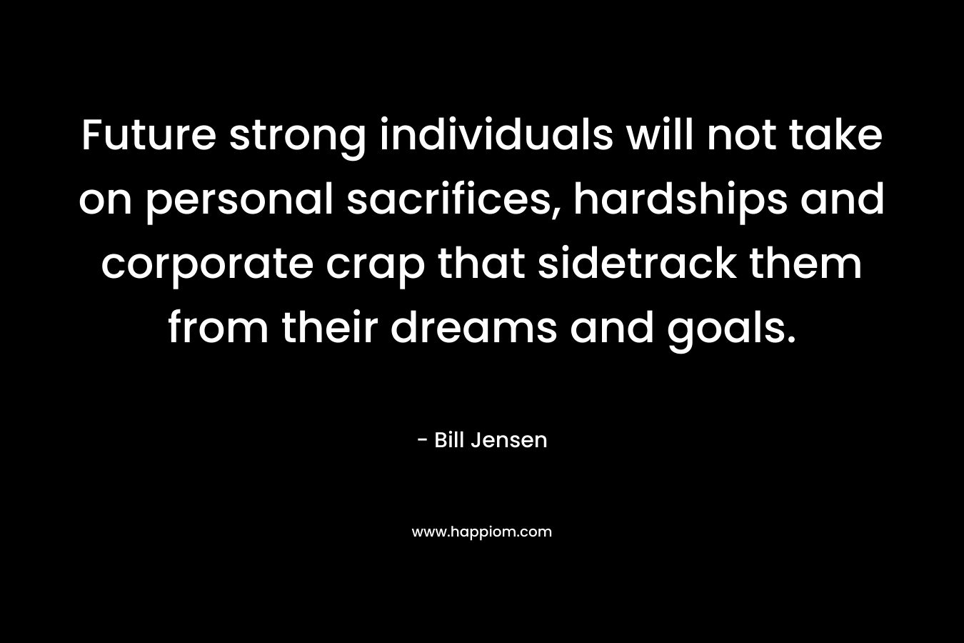 Future strong individuals will not take on personal sacrifices, hardships and corporate crap that sidetrack them from their dreams and goals. – Bill Jensen