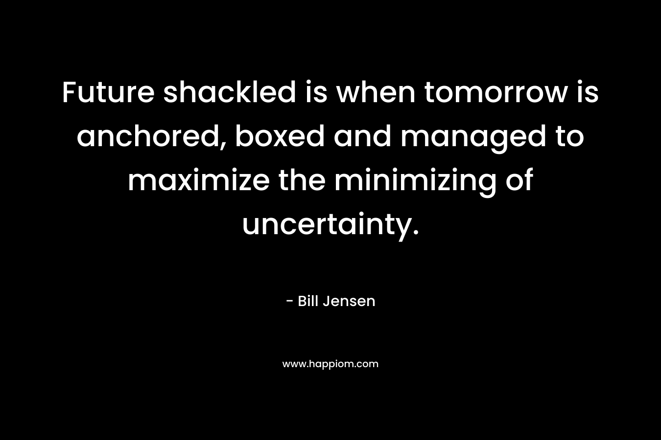 Future shackled is when tomorrow is anchored, boxed and managed to maximize the minimizing of uncertainty. – Bill Jensen
