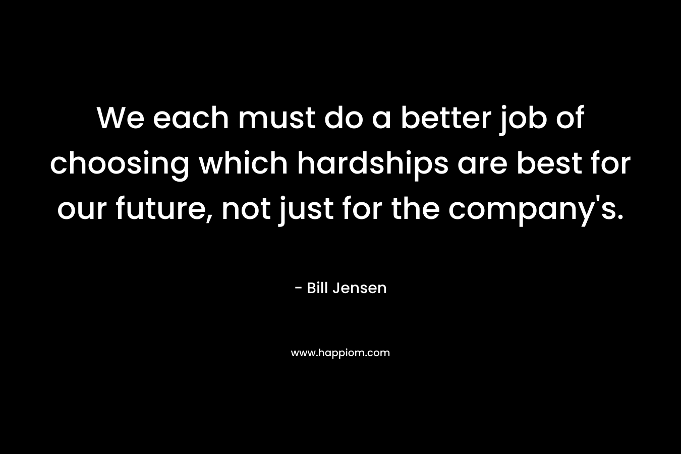 We each must do a better job of choosing which hardships are best for our future, not just for the company’s. – Bill Jensen