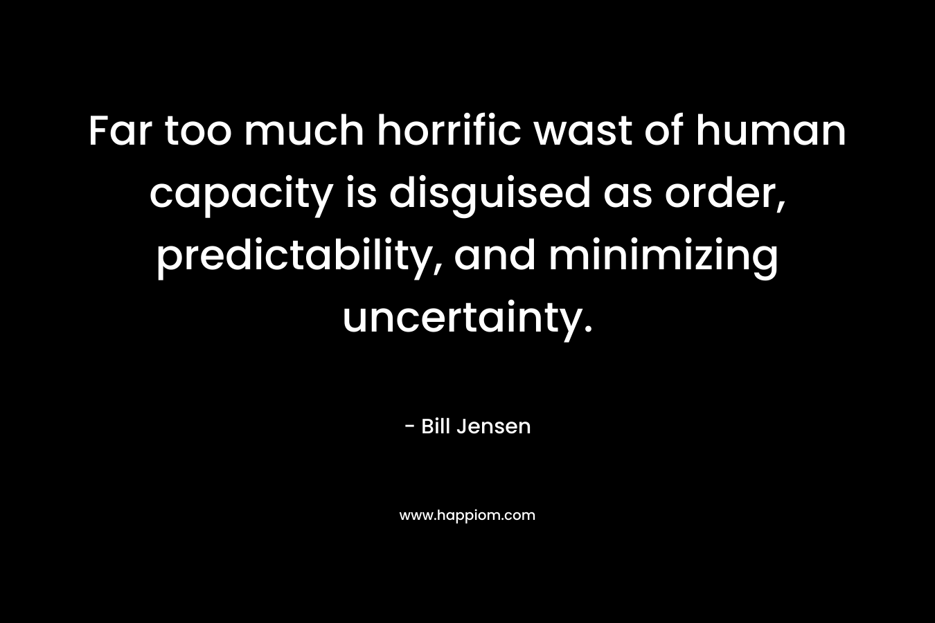 Far too much horrific wast of human capacity is disguised as order, predictability, and minimizing uncertainty. – Bill Jensen