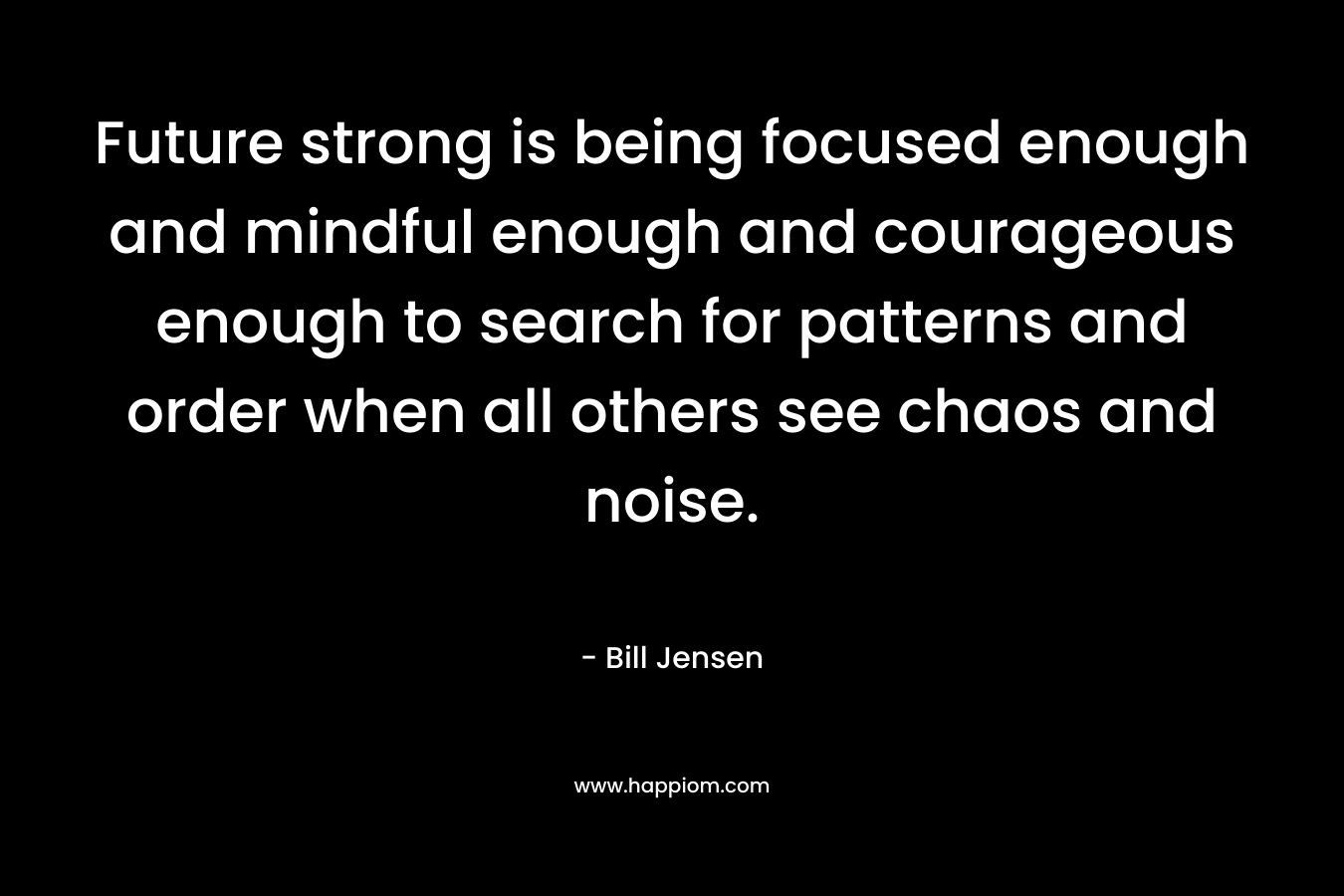 Future strong is being focused enough and mindful enough and courageous enough to search for patterns and order when all others see chaos and noise.