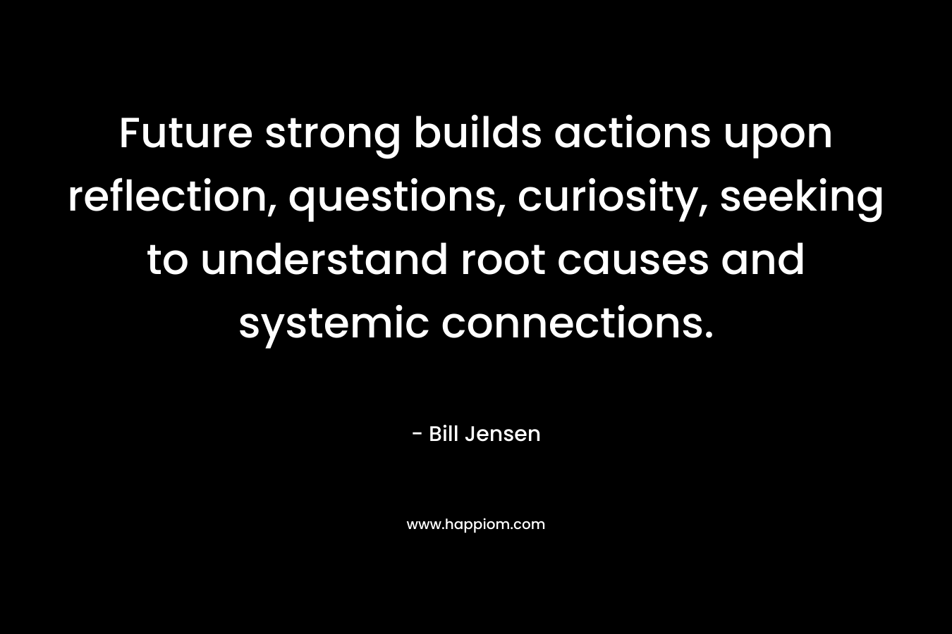 Future strong builds actions upon reflection, questions, curiosity, seeking to understand root causes and systemic connections.