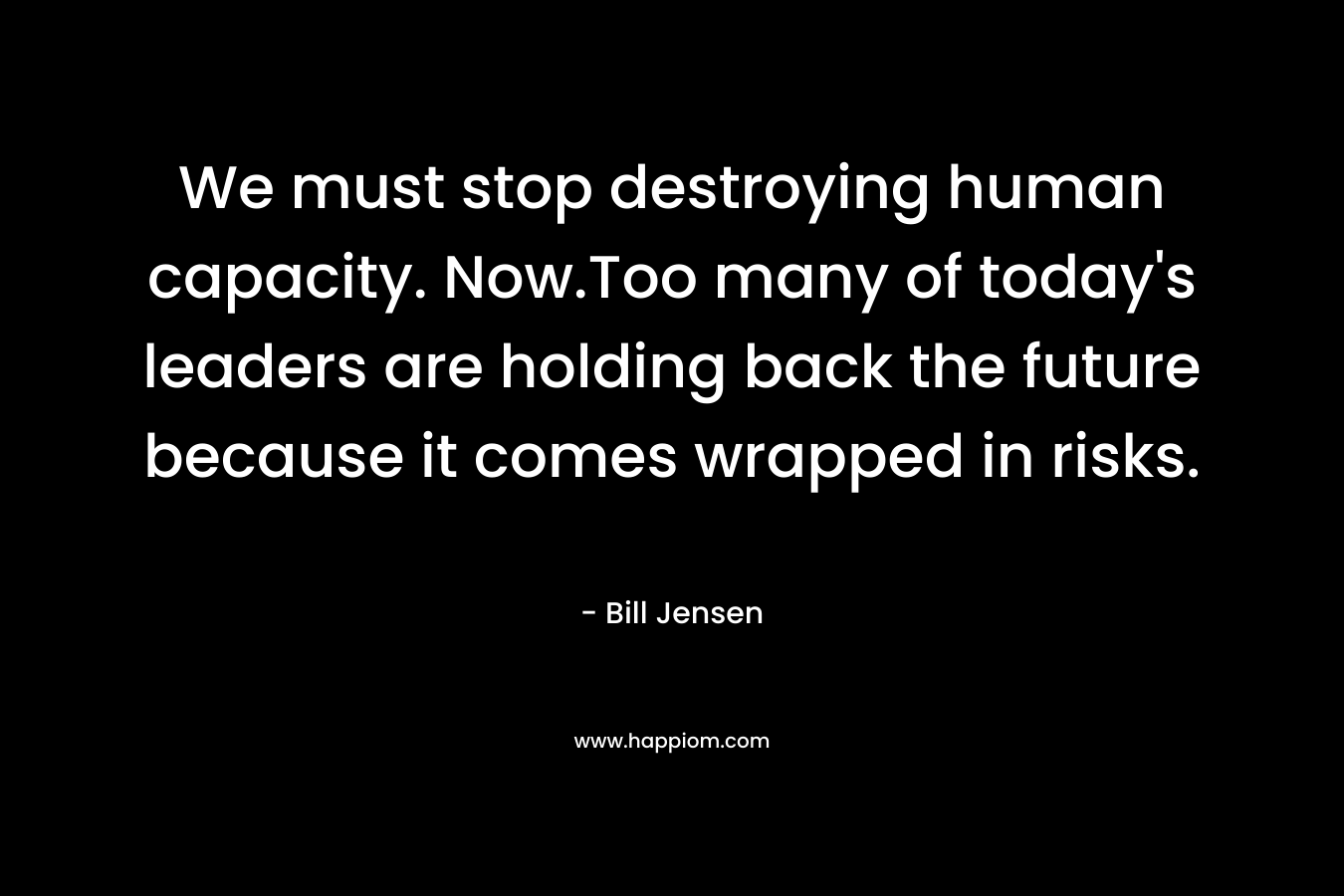 We must stop destroying human capacity. Now.Too many of today’s leaders are holding back the future because it comes wrapped in risks. – Bill Jensen