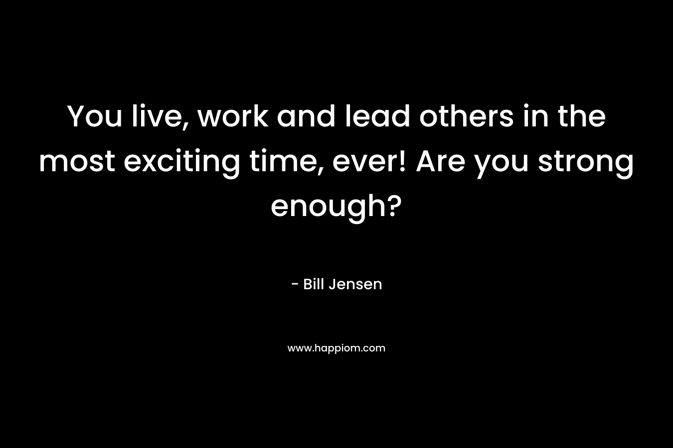 You live, work and lead others in the most exciting time, ever! Are you strong enough?